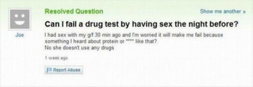 yahoo answers fail - Joe Resolved Question Show me another Can I fail a drug test by having sex the night before? I had sex with my gf 30 min ago and I'm worried it will make me fail because something I heard about protein or that? No she doesnt use any d