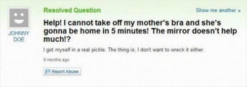 yahoo answers fail - Johnny Doe Resolved Question Show me another Help! I cannot take off my mother's bra and she's gonna be home in 5 minutes! The mirror doesn't help much!? I got myself in a real pickle. The thing is, I dont want to wreck it either 9 mo