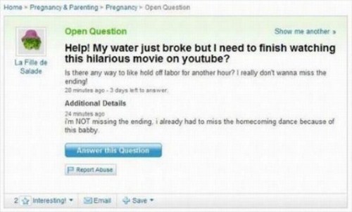 funniest questions yahoo answers - Home Pregnancy & Parenting Pregnancy Open Question La Fille de Salade Open Question Show me another Help! My water just broke but I need to finish watching this hilarious movie on youtube? Is there any way to hold off la