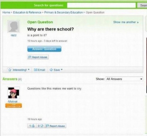 yahoo answers fail - Search for questions Sear Home Education & Reference Prinsary & Secondary Education Open Question Show me another Open Question Why are there school? is a point tot? Answer Question Report Abuse Interesting Email S Answers 4 Show. Al 