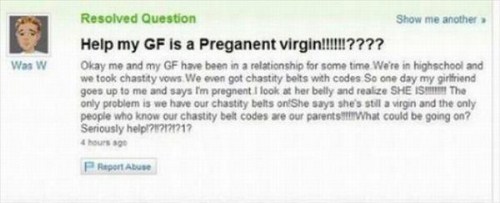 yahoo answers fail - Was w Resolved Question Show me another Help my Gf is a Preganent virgin!!!!!!???? Okay me and my Gf have been in a relationship for some time. We're in highschool and we took chastity vows We even got chastity belts with codes So one