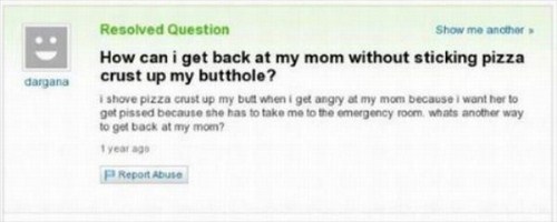 dumbest questions asked on yahoo - dargana Resolved Question Show me another How can i get back at my mom without sticking pizza crust up my butthole? shove pizza crust up my butt when i get angry at my mom because I want her to got pissed because she has
