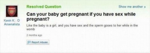 stupidest questions to ever ask - Resolved Question Show me another Can your baby get pregnant if you have sex while pregnant? the baby is a girl, and you have sex and the sperm gooes to her while in the womb Kevin Ko Arsenalista 2 months ago Report Abuse