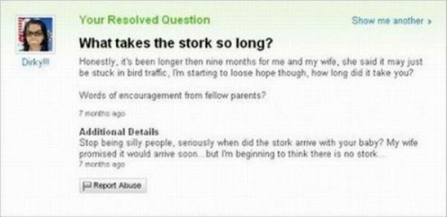 yahoo answers fail - Your Resolved Question Show me another What takes the stork so long? Honestly, it's been longer then nine months for me and my wife, she said it may just be stuck in bird traffic, I'm starting to loose hope though, how long did it tak