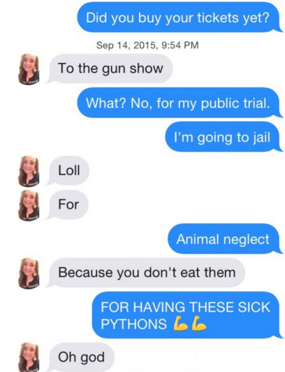 tinder pun communication - Did you buy your tickets yet? , To the gun show What? No, for my public trial. I'm going to jail Loll For Animal neglect Because you don't eat them For Having These Sick Pythons 6 6 Oh god
