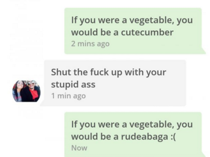 tinder pun website - If you were a vegetable, you would be a cutecumber 2 mins ago Shut the fuck up with your stupid ass 1 min ago If you were a vegetable, you would be a rudeabaga Now