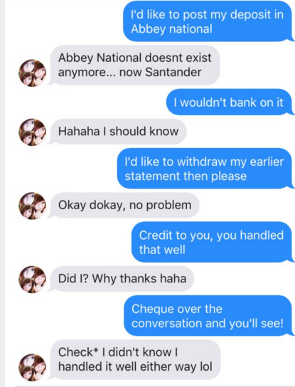 tinder pun organization - I'd to post my deposit in Abbey national Abbey National doesnt exist anymore... now Santander I wouldn't bank on it Hahaha I should know I'd to withdraw my earlier statement then please Okay dokay, no problem Credit to you, you h