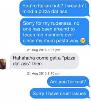 tinder pun organization - You're Italian huh? I wouldn't mind a pizza dat ass Sorry for my rudeness, no one has been around to teach me manners ever since my mum pasta way to Hahahaha come get a "pizza dat ass" then Are you for real? Sorry I have crust is