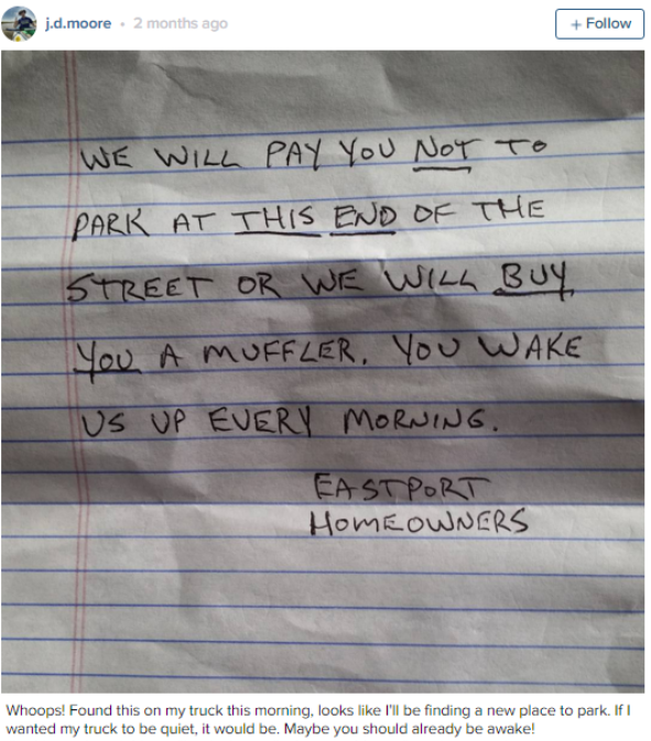 handwriting - j.d.moore 2 months ago We Will Pay You Not To Park At This End Of The Street Or We Will Buy You A Muffler, You Wake Us Up Every Morning. Eastport Home Owners Whoops! Found this on my truck this morning, looks I'll be finding a new place to p