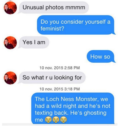 communication - Unusual photos mmmm Do you consider yourself a feminist? Yes I am How so 10 nov. 2015 So what r u looking for 10 nov. 2015 The Loch Ness Monster, we had a wild night and he's not texting back. He's ghosting me