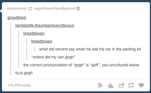 pun van gogh pronunciation - kenporusty aggietheunfriendlyghost growlithed bertiebottstheymeaneveryflavour breadboxes breadboxes what did vincent say when he lost his car in the parking lot "where did my van gogh" the correct pronunciation of "gogh" is "g
