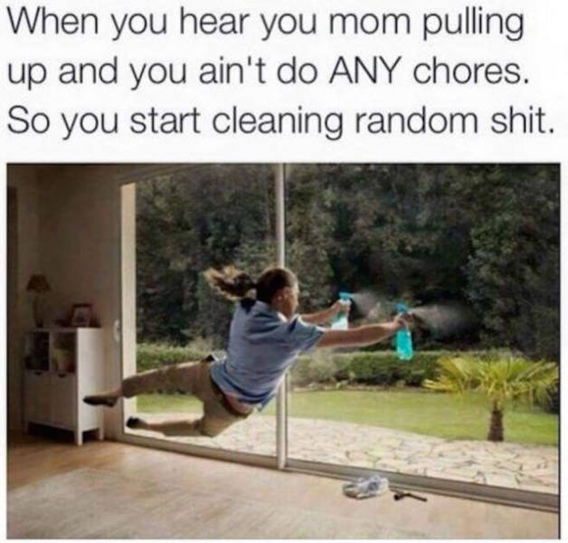 cleaning with music vs without - When you hear you mom pulling up and you ain't do Any chores. So you start cleaning random shit.