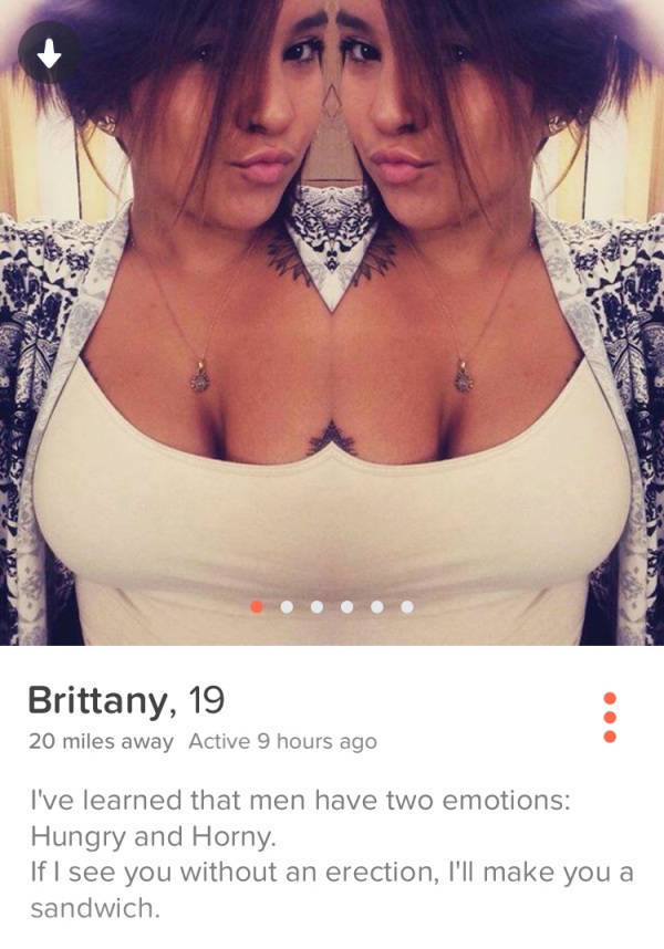 selfie - Brittany, 19 20 miles away Active 9 hours ago I've learned that men have two emotions Hungry and Horny. If I see you without an erection, I'll make you a sandwich.
