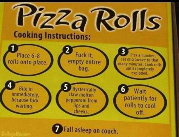 funny instructions cook pizza rolls - Pizza Rolls Cooking Instructions Place 68 rolls onto plate. Fuck it, empty entire bag. Pick a number, set microwave to that many minutes. Cook rolls until completely exploded. Bite in immediately, because fuck waiting