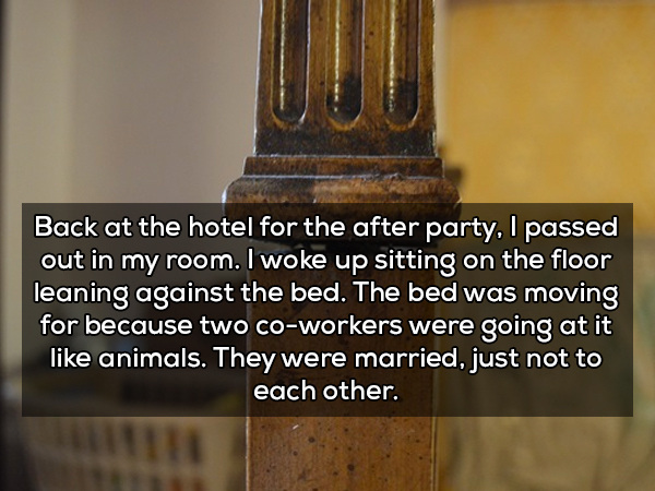Back at the hotel for the after party, I passed out in my room. I woke up sitting on the floor leaning against the bed. The bed was moving for because two coworkers were going at it animals. They were married, just not to each other.