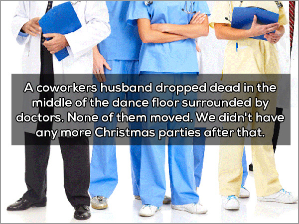 A coworkers husband dropped dead in the middle of the dance floor surrounded by doctors. None of them moved. We didn't have any more Christmas parties after that.