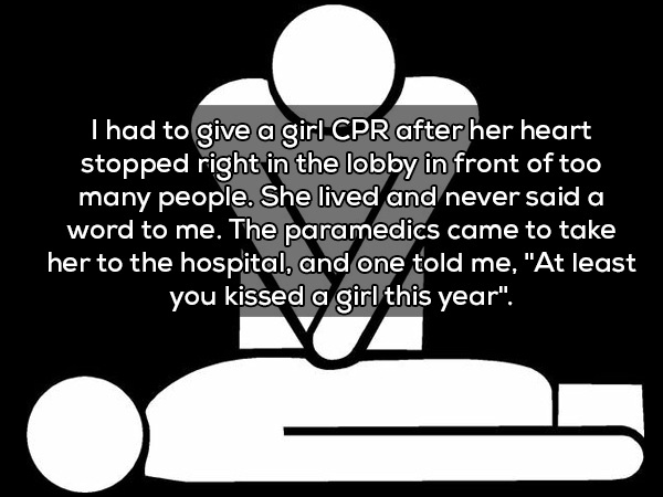 hoetips - Thad to give a girl Cpr after her heart stopped right in the lobby in front of too many people. She lived and never said a word to me. The paramedics came to take her to the hospital, and one told me, "At least you kissed a girl this year". Vi