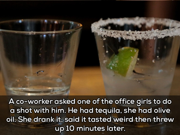 tequila shots - A coworker asked one of the office girls to do a shot with him. He had tequila, she had olive oil. She drank it, said it tasted weird then threw up 10 minutes later.