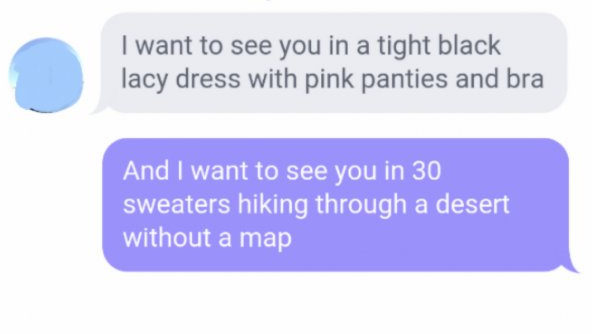 communication - I want to see you in a tight black lacy dress with pink panties and bra And I want to see you in 30 sweaters hiking through a desert without a map