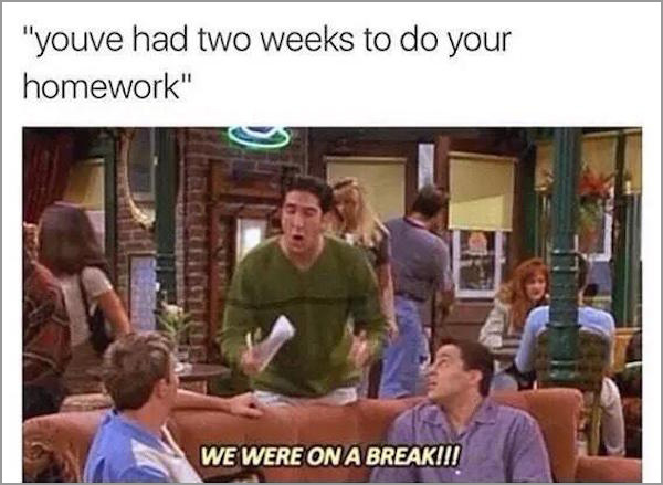 ross we were on a break - "youve had two weeks to do your homework" We Were On A Break!!!
