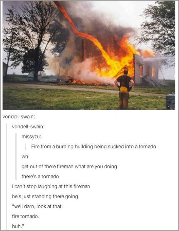 fire tornado meme - vondellswain vondellswain missyzu Fire from a burning building being sucked into a tornado. wh get out of there fireman what are you doing there's a tornado I can't stop laughing at this fireman he's just standing there going "well dar