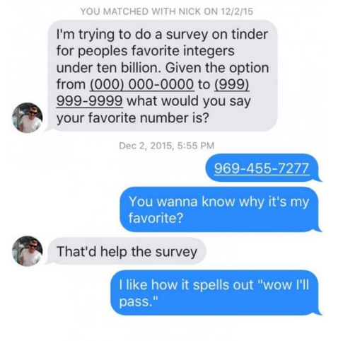 You Matched With Nick On 12215 I'm trying to do a survey on tinder for peoples favorite integers under ten billion. Given the option from 000 0000000 to 999 9999999 what would you say your favorite number is? , 9694557277 You wanna know why it's my…