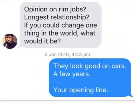 communication - Opinion on rim jobs? Longest relationship? If you could change one thing in the world, what would it be? , They look good on cars. A few years. Your opening line.