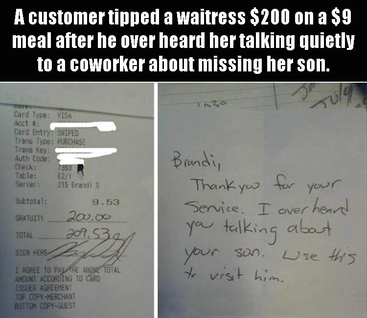 times faith in humanity is restored - A customer tipped a waitress $200 on a $9 meal after he over heard her talking quietly to a coworker about missing her son. Card Type Visa Acct # Card Entry Swiped Trans Type Purdise Trans Key Auth Code Check 7393 Tab