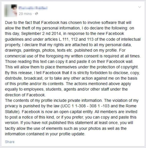 Periodically, you may have seen, or even copied and posted a statement along the lines of: 

“Due to the fact that Facebook has chosen to involve software that will allow the theft of my personal information, I state: at this date,, in response to the new guidelines of Facebook, pursuant to articles L.111, 112 and 113 of the code of intellectual property, I declare that my rights are attached to all my personal data drawings, paintings, photos, video, texts etc. published on my profile and my page. For commercial use of the foregoing my written consent is required at all times.” 

The only thing this statement will do is make you look foolish. Many legal experts have pointed out that when you sign up for Facebook, you have already agreed to their terms and conditions, which you cannot modify unless you delete your account.