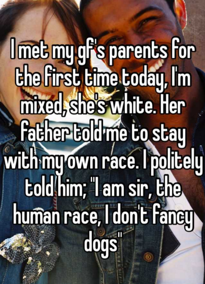 relationships - I met my gf's parents for the first time today, I'm mixed she's white. Her father told me to stay with my own race. I politely told him; "I am sir, the human race, I don't fancy dogs"