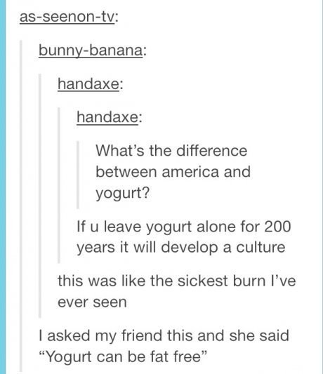 tumblr - america tumblr posts - asseenontv bunnybanana handaxe handaxe What's the difference between america and yogurt? If u leave yogurt alone for 200 years it will develop a culture this was the sickest burn I've ever seen I asked my friend this and sh