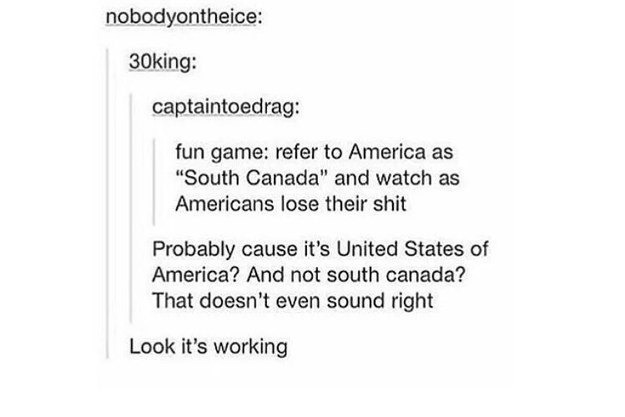 tumblr - roasting americans - nobodyontheice 30king captaintoedrag fun game refer to America as "South Canada" and watch as Americans lose their shit Probably cause it's United States of America? And not south canada? That doesn't even sound right Look it