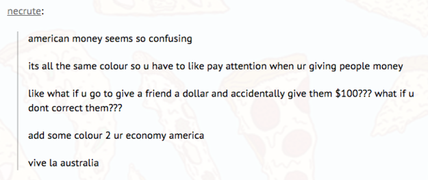 tumblr - roasting america - necrute american money seems so confusing its all the same colour so u have to pay attention when ur giving people money what if u go to give a friend a dollar and accidentally give them $100??? what if u dont correct them??? a