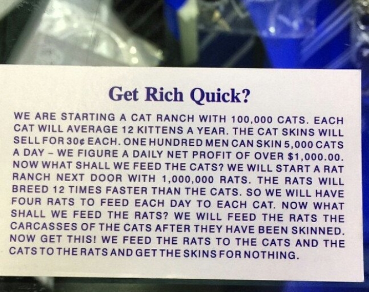 wtf Get Rich Quick? We Are Starting A Cat Ranch With 100,000 Cats. Each Cat Will Average 12 Kittens A Year. The Cat Skins Will Sell For 30 Each. One Hundred Men Can Skin 5,000 Cats A Day We Figure A Daily Net Profit Of Over $1,000.00. Now What Shall We Fe
