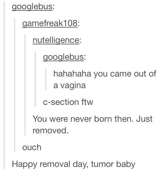 tumblr - angle - googlebus gamefreak108 nutelligence googlebus hahahaha you came out of a vagina Csection ftw You were never born then. Just removed. ouch Happy removal day, tumor baby