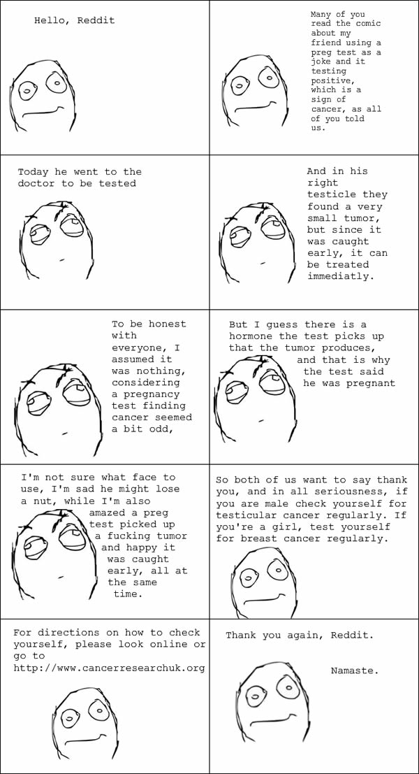 The social media site Reddit may have a bad reputation for offensive content and trolls, but there are also gems of valuable knowledge — and even information that can save a life.

When Reddit user CappnPoopdeck posted a rage comic in 2012 on the experiences of a male friend who had jokingly taken a pregnancy test and gotten a positive result, he intended the post as entertainment for the masses. Instead, various commenters alerted him the test could be an indication of cancer. The most popular response read, “If this is true, you should check yourself for testicular cancer. Seriously. Google it.”
Pregnancy tests produce a positive result upon the detection of the hormone chorionic gonadotropin, which is produced not only by pregnant women but also by men with testicular tumors. 

CappnPoopdeck's friend visited the doctor and found a small tumor in his right testicle.