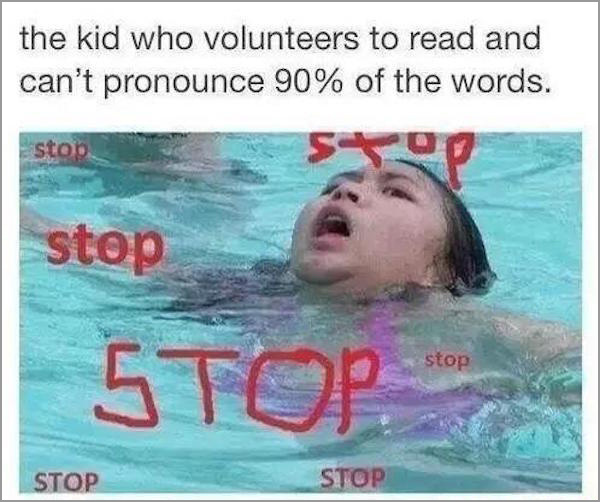 kid who volunteers to read who cant pronounce 90% of the words - the kid who volunteers to read and can't pronounce 90% of the words. stop stop stop Stop Stop