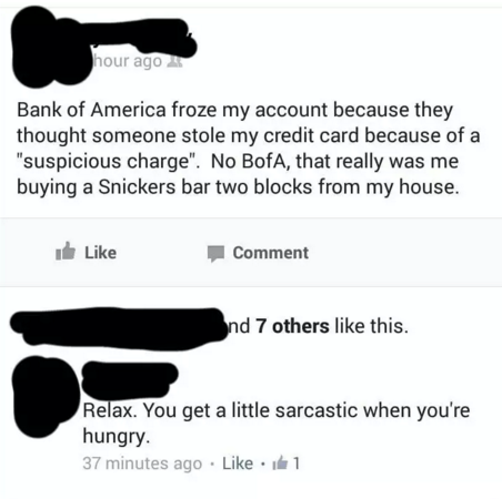 website - hour ago Bank of America froze my account because they thought someone stole my credit card because of a "suspicious charge". No BofA, that really was me buying a Snickers bar two blocks from my house. it Comment nd 7 others this. Relax. You get