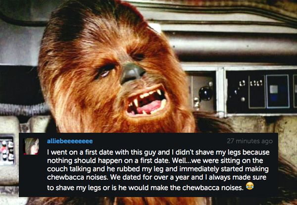 chewbacca roaring - alliebeeeeeeee 27 minutes ago I went on a first date with this guy and I didn't shave my legs because nothing should happen on a first date. Well...we were sitting on the couch talking and he rubbed my leg and immediately started makin