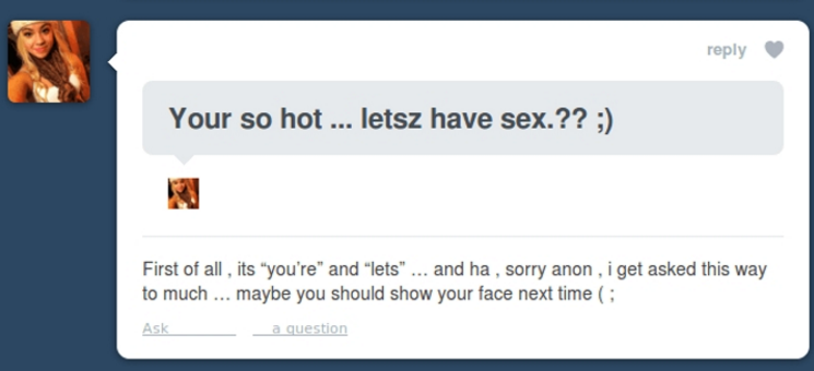 sarcastic posts - Your so hot ... letsz have sex.?? ; First of all, its "you're" and "lets" ... and ha, sorry anon , i get asked this way to much ... maybe you should show your face next time Ask __ a question