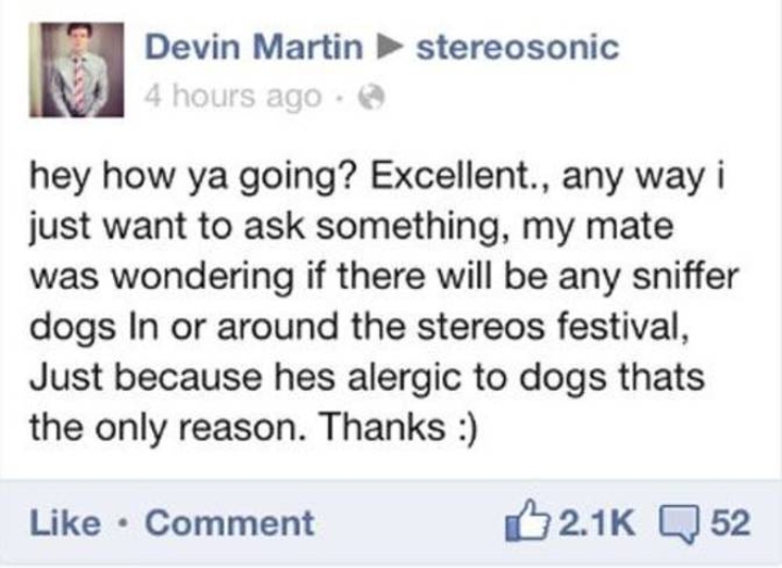 dumbest people on the internet - stereosonic Devin Martin 4 hours ago hey how ya going? Excellent., any way i just want to ask something, my mate was wondering if there will be any sniffer dogs In or around the stereos festival, Just because hes alergic t