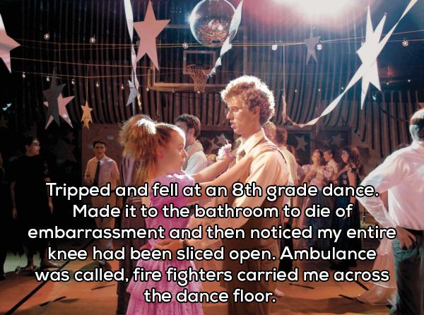 deb from napoleon dynamite - Tripped and fell at an 8th grade dance. Made it to the bathroom to die of embarrassment and then noticed my entire knee had been sliced open. Ambulance was called, fire fighters carried me across the dance floor.