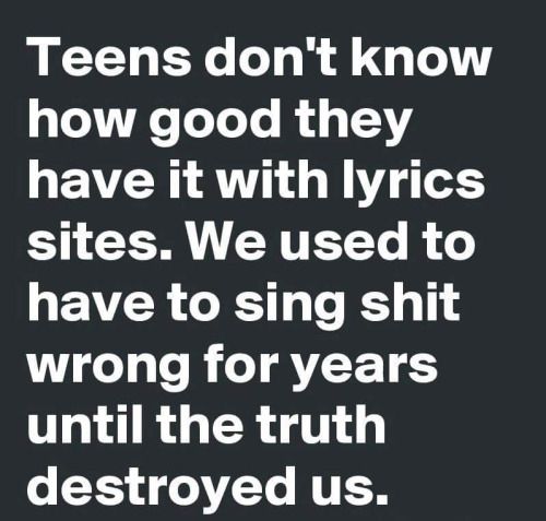 angle - Teens don't know how good they have it with lyrics sites. We used to have to sing shit wrong for years until the truth destroyed us.