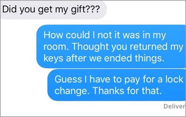 document - Did you get my gift??? How could I not it was in my room. Thought you returned my keys after we ended things. Guess I have to pay for a lock change. Thanks for that. Deliver