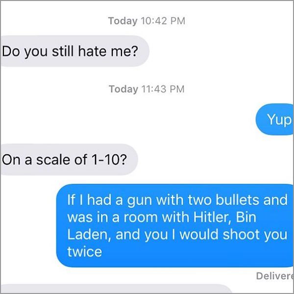 savage replies to ex - Today Do you still hate me? Today Yup On a scale of 110? If I had a gun with two bullets and was in a room with Hitler, Bin Laden, and you I would shoot you twice Delivere