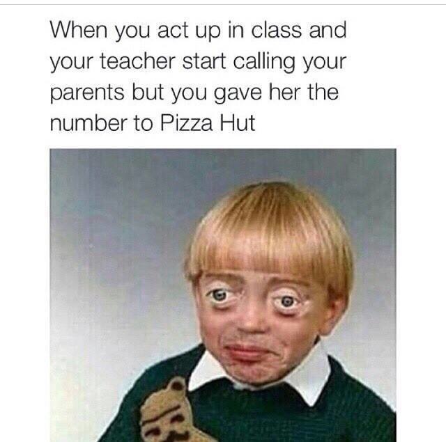 you give the teacher pizza hut's number - When you act up in class and your teacher start calling your parents but you gave her the number to Pizza Hut