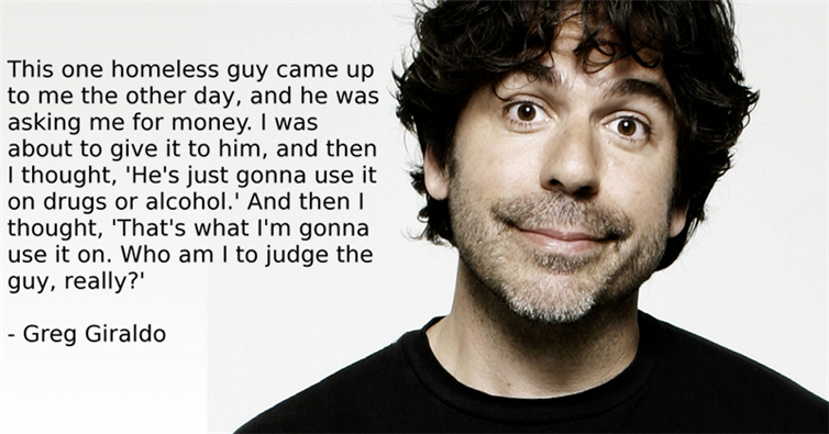 greg giraldo joe rogan - This one homeless guy came up to me the other day, and he was asking me for money. I was about to give it to him, and then I thought, 'He's just gonna use it on drugs or alcohol.' And then I thought, 'That's what I'm gonna use it 