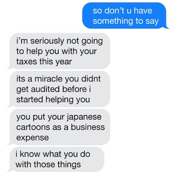 he tries to play you - so don't u have something to say i'm seriously not going to help you with your taxes this year its a miracle you didnt get audited before i started helping you you put your japanese cartoons as a business expense i know what you do 