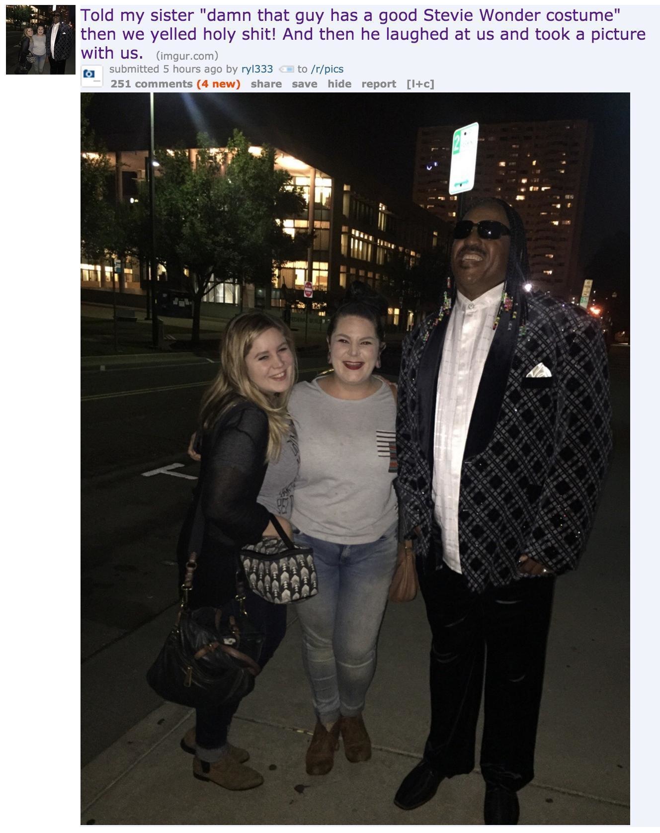 socialite - Told my sister "damn that guy has a good Stevie Wonder costume" then we yelled holy shit! And then he laughed at us and took a picture with us. imgur.com submitted 5 hours ago by ry1333 to rpics 251 4 new save hide report 1c