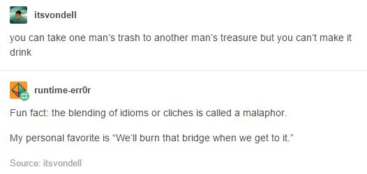 cliche tumblr posts - itsvondell you can take one man's trash to another man's treasure but you can't make it drink runtimeerror Fun fact the blending of idioms or cliches is called a malaphor My personal favorite is "We'll burn that bridge when we get to